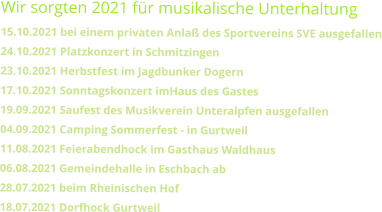 Wir sorgten 2021 für musikalische Unterhaltung15.10.2021 bei einem privaten Anlaß des Sportvereins SVE ausgefallen24.10.2021 Platzkonzert in Schmitzingen 23.10.2021 Herbstfest im Jagdbunker Dogern   17.10.2021 Sonntagskonzert imHaus des Gastes  19.09.2021 Saufest des Musikverein Unteralpfen ausgefallen04.09.2021 Camping Sommerfest - in Gurtweil  11.08.2021 Feierabendhock im Gasthaus Waldhaus 06.08.2021 Gemeindehalle in Eschbach ab 28.07.2021 beim Rheinischen Hof  18.07.2021 Dorfhock Gurtweil
